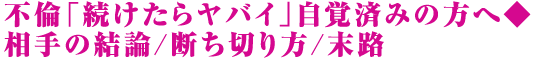 不倫「続けたらヤバイ」自覚済みの方へ◆相手の結論/断ち切り方/末路