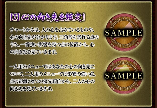 【2】心の向き先を鑑定！
チャートからは、人の心を占めているものや、心の向き先が分かります。
三角形を形作る点のうち、一番強い影響を持つ点の位置から、心の向き先を見ていきます。
一人用のメニューではあなたの心の向き先について、二人用のメニューでは影響の強い点、点の距離の2つの優先順位から、二人の心の向き先を見ていきます。