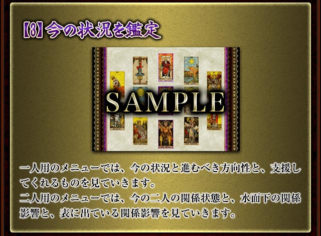 【3】今の状況を鑑定
今この瞬間の状態や運勢状況をタロットを使用し見ています。
一人用のメニューでは、今の状況と進むべき方向性と、支援してくれるものを見ていきます。
二人用のメニューでは、今の二人の関係状態と、水面下の関係影響と、表に出ている関係影響を見ていきます。