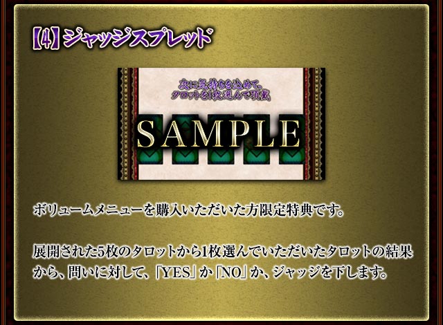 【4】ジャッジスプレッド
ボリュームメニューを購入いただいた方限定特典です。
展開された5枚のタロットから1枚選んでいただいたタロットの結果から、問いに対して、「YES」か「NO」か、ジャッジを下します。