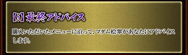 【5】最終アドバイス
購入いただいたメニューに沿って、マダム桧翠があなたにアドバイスします。