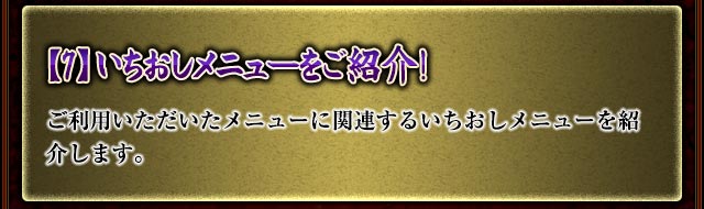 【7】いちおしメニューをご紹介！
ご利用いただいたメニューに関連するいちおしメニューを紹介します。